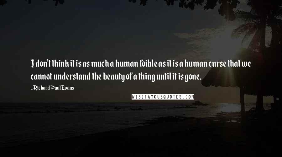 Richard Paul Evans Quotes: I don't think it is as much a human foible as it is a human curse that we cannot understand the beauty of a thing until it is gone.