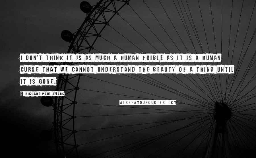 Richard Paul Evans Quotes: I don't think it is as much a human foible as it is a human curse that we cannot understand the beauty of a thing until it is gone.