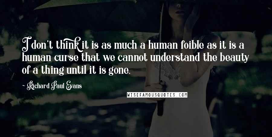 Richard Paul Evans Quotes: I don't think it is as much a human foible as it is a human curse that we cannot understand the beauty of a thing until it is gone.