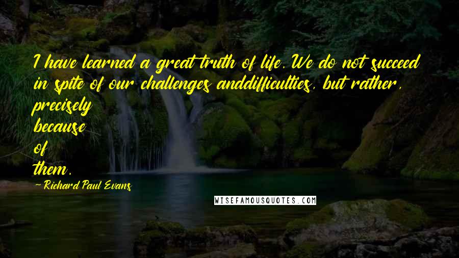 Richard Paul Evans Quotes: I have learned a great truth of life. We do not succeed in spite of our challenges anddifficulties, but rather, precisely because of them.