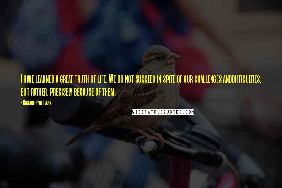 Richard Paul Evans Quotes: I have learned a great truth of life. We do not succeed in spite of our challenges anddifficulties, but rather, precisely because of them.