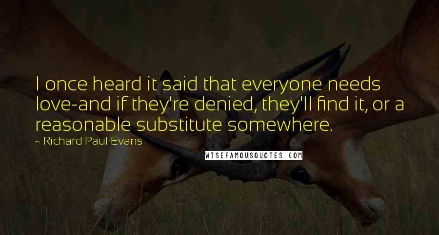 Richard Paul Evans Quotes: I once heard it said that everyone needs love-and if they're denied, they'll find it, or a reasonable substitute somewhere.