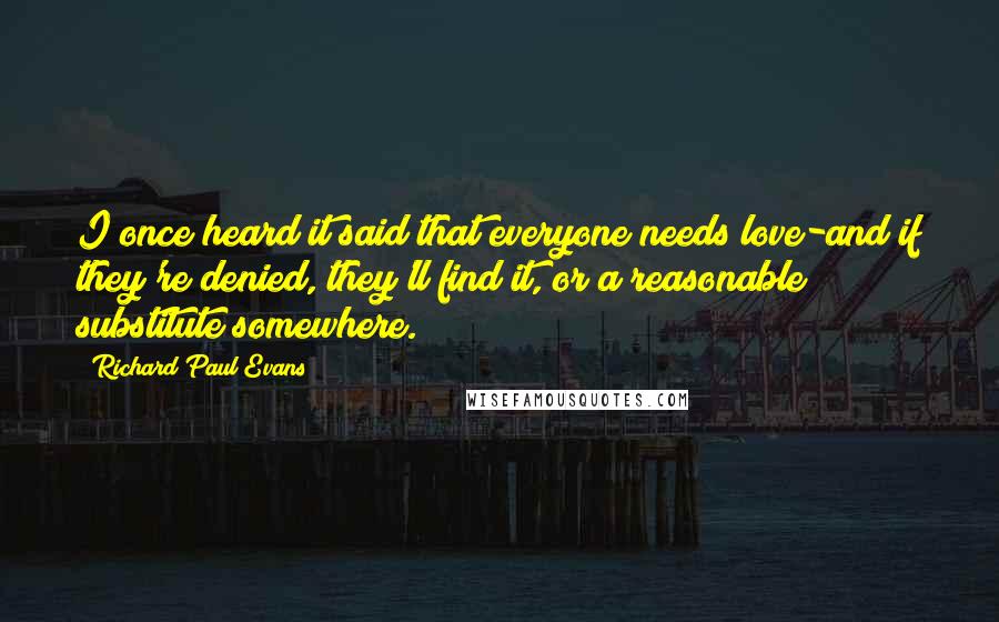 Richard Paul Evans Quotes: I once heard it said that everyone needs love-and if they're denied, they'll find it, or a reasonable substitute somewhere.