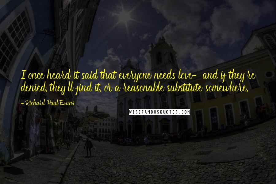 Richard Paul Evans Quotes: I once heard it said that everyone needs love-and if they're denied, they'll find it, or a reasonable substitute somewhere.