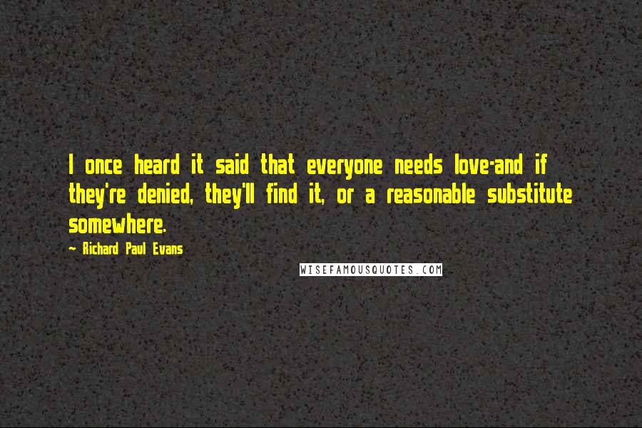 Richard Paul Evans Quotes: I once heard it said that everyone needs love-and if they're denied, they'll find it, or a reasonable substitute somewhere.