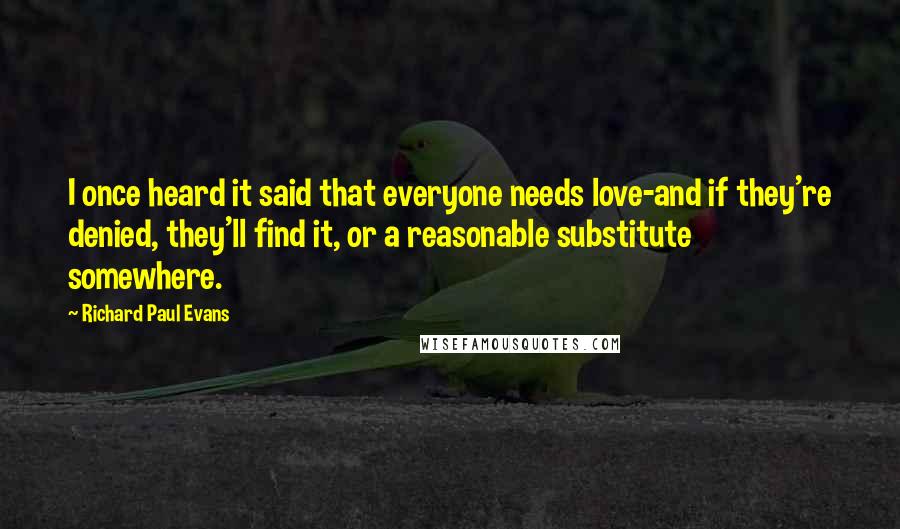 Richard Paul Evans Quotes: I once heard it said that everyone needs love-and if they're denied, they'll find it, or a reasonable substitute somewhere.