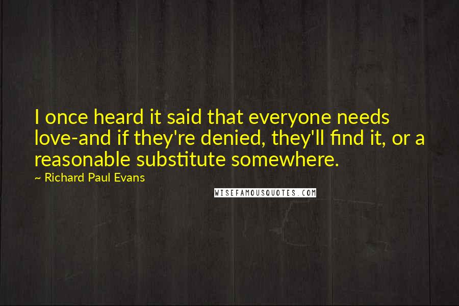 Richard Paul Evans Quotes: I once heard it said that everyone needs love-and if they're denied, they'll find it, or a reasonable substitute somewhere.