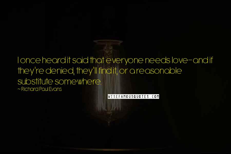 Richard Paul Evans Quotes: I once heard it said that everyone needs love-and if they're denied, they'll find it, or a reasonable substitute somewhere.