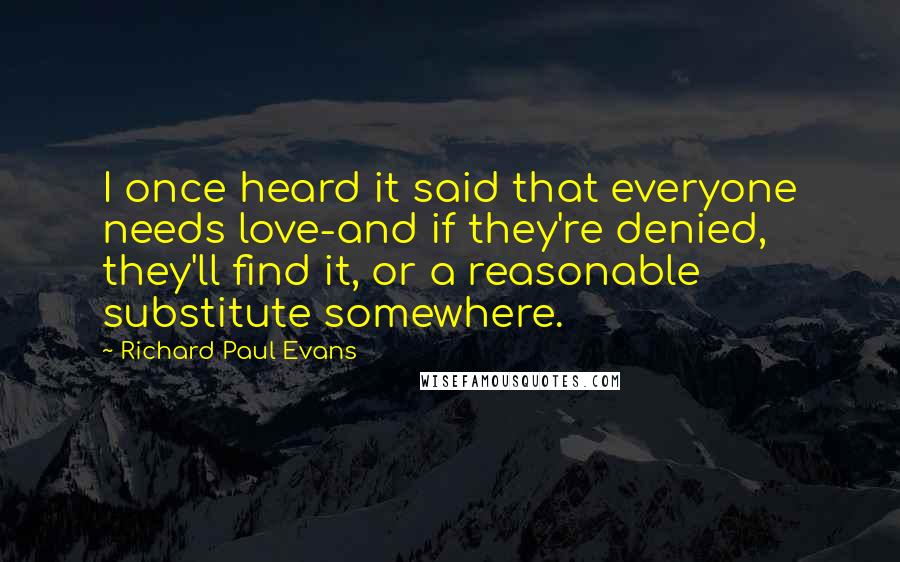 Richard Paul Evans Quotes: I once heard it said that everyone needs love-and if they're denied, they'll find it, or a reasonable substitute somewhere.