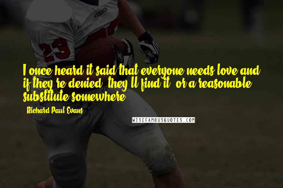 Richard Paul Evans Quotes: I once heard it said that everyone needs love-and if they're denied, they'll find it, or a reasonable substitute somewhere.