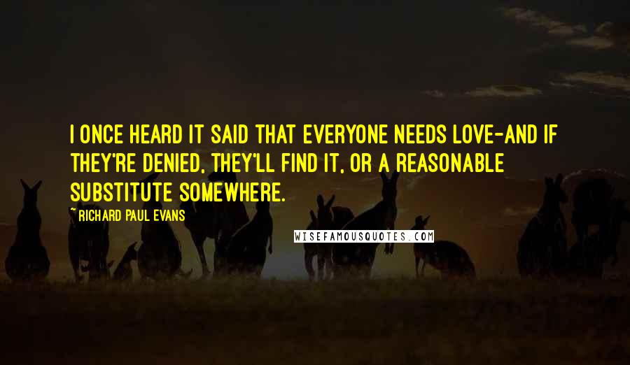 Richard Paul Evans Quotes: I once heard it said that everyone needs love-and if they're denied, they'll find it, or a reasonable substitute somewhere.