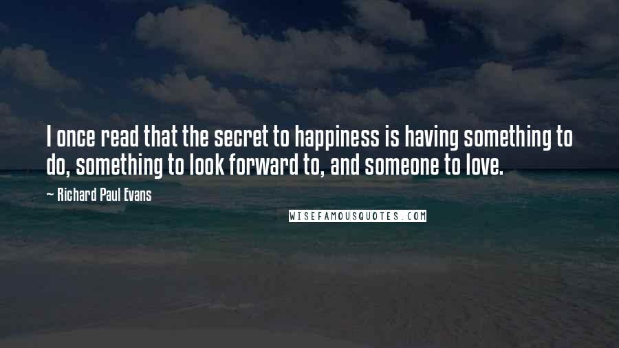 Richard Paul Evans Quotes: I once read that the secret to happiness is having something to do, something to look forward to, and someone to love.