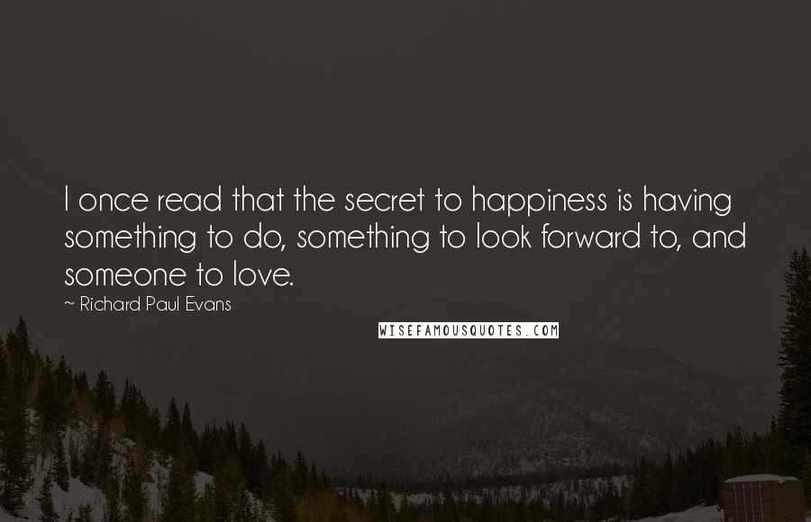 Richard Paul Evans Quotes: I once read that the secret to happiness is having something to do, something to look forward to, and someone to love.