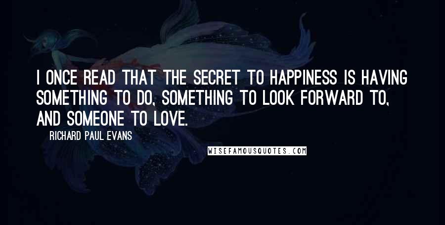 Richard Paul Evans Quotes: I once read that the secret to happiness is having something to do, something to look forward to, and someone to love.