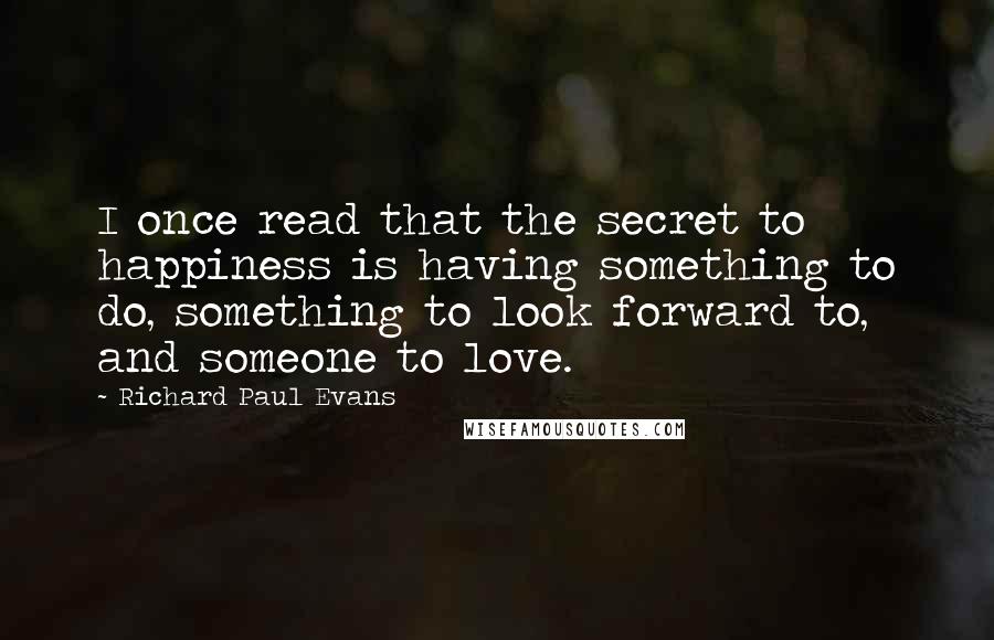 Richard Paul Evans Quotes: I once read that the secret to happiness is having something to do, something to look forward to, and someone to love.