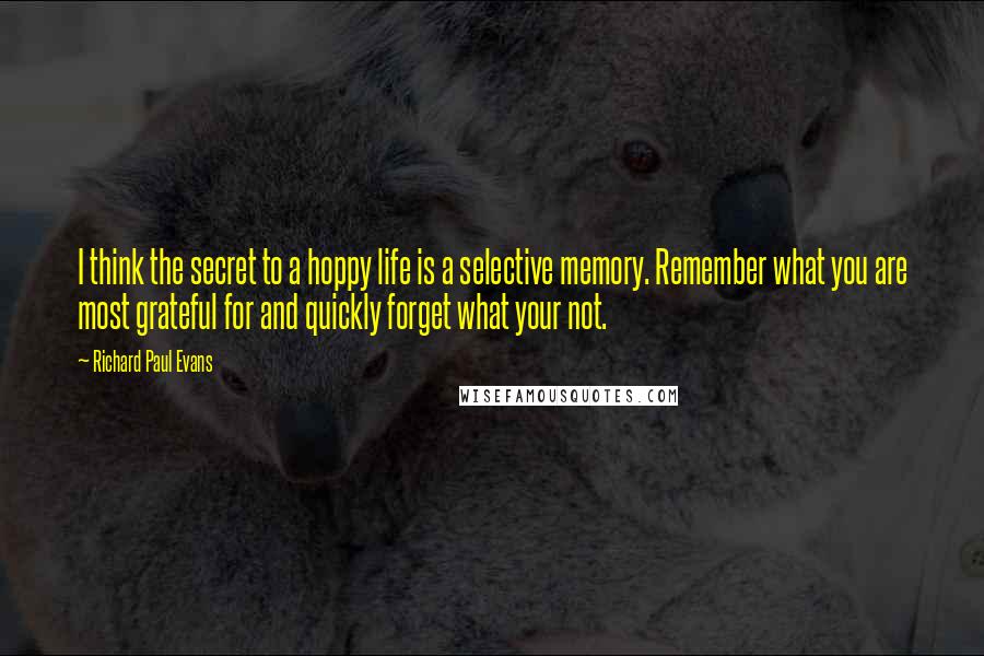 Richard Paul Evans Quotes: I think the secret to a hoppy life is a selective memory. Remember what you are most grateful for and quickly forget what your not.