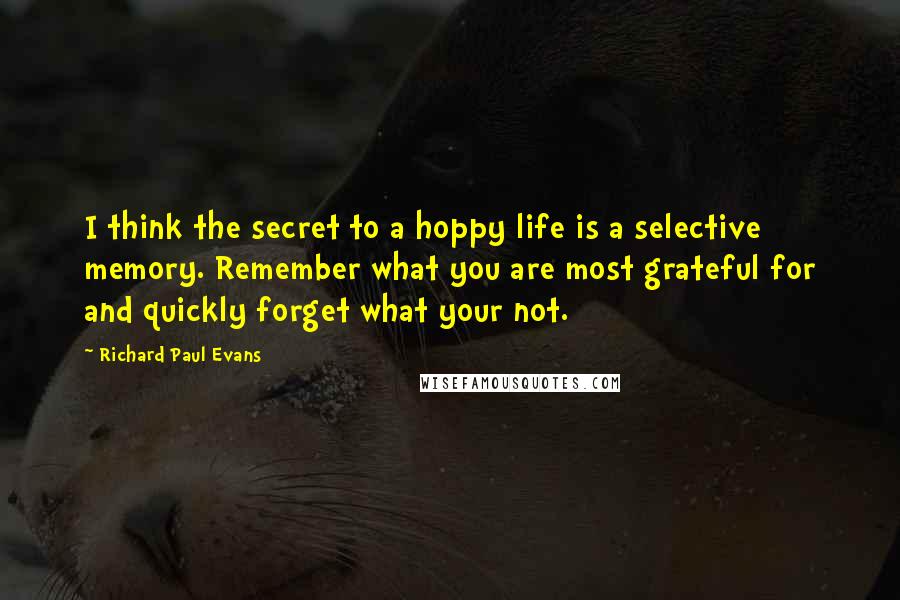 Richard Paul Evans Quotes: I think the secret to a hoppy life is a selective memory. Remember what you are most grateful for and quickly forget what your not.