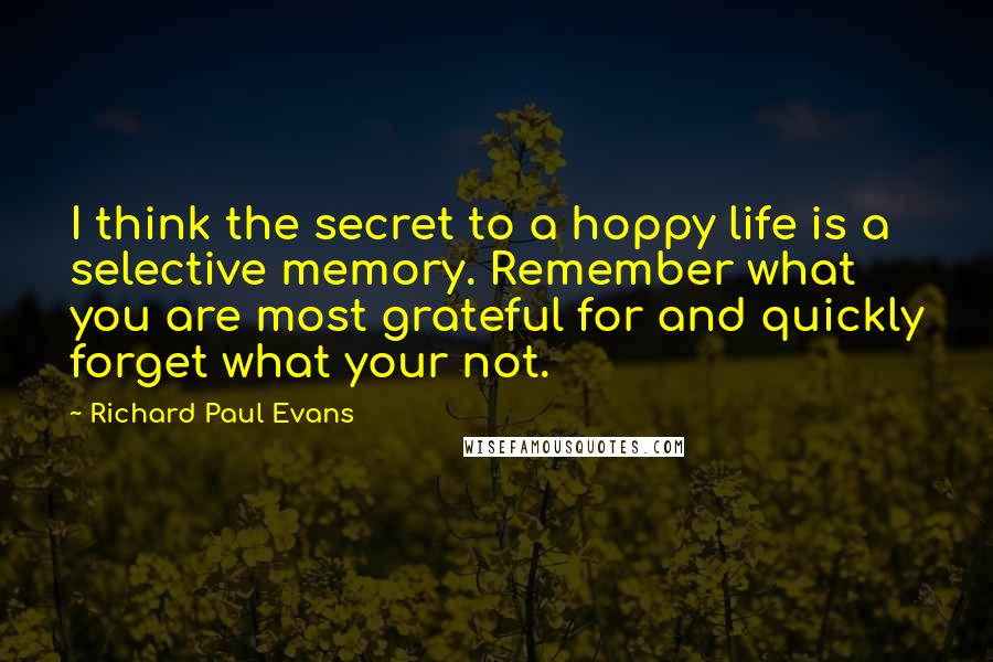 Richard Paul Evans Quotes: I think the secret to a hoppy life is a selective memory. Remember what you are most grateful for and quickly forget what your not.