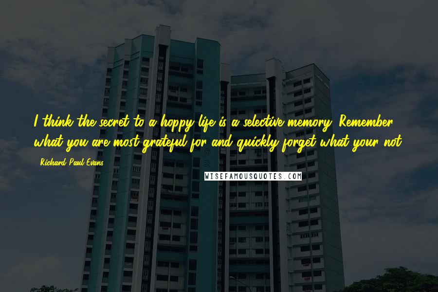 Richard Paul Evans Quotes: I think the secret to a hoppy life is a selective memory. Remember what you are most grateful for and quickly forget what your not.