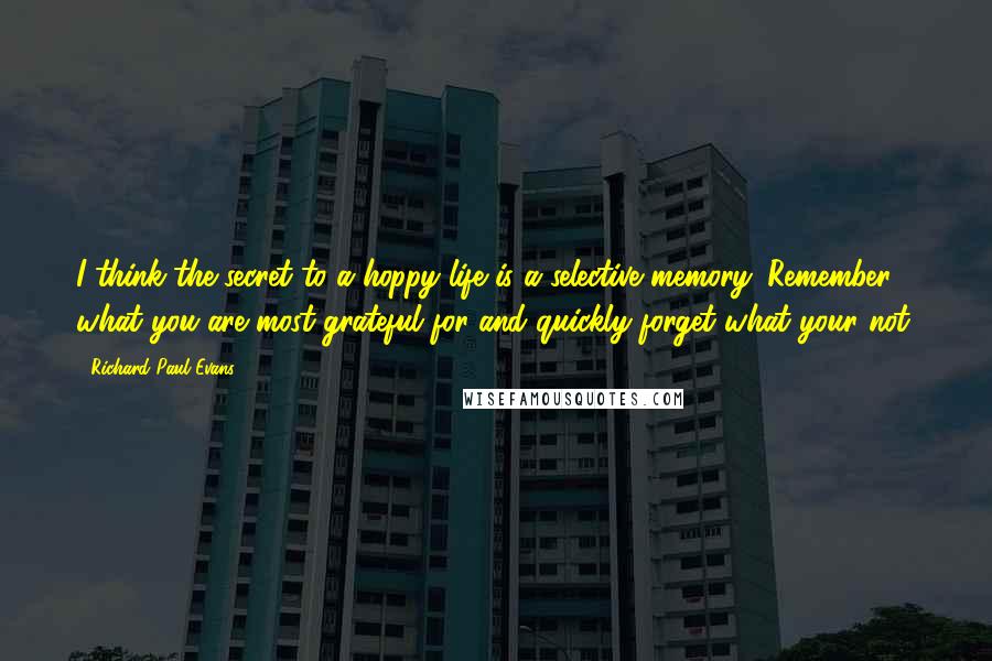 Richard Paul Evans Quotes: I think the secret to a hoppy life is a selective memory. Remember what you are most grateful for and quickly forget what your not.