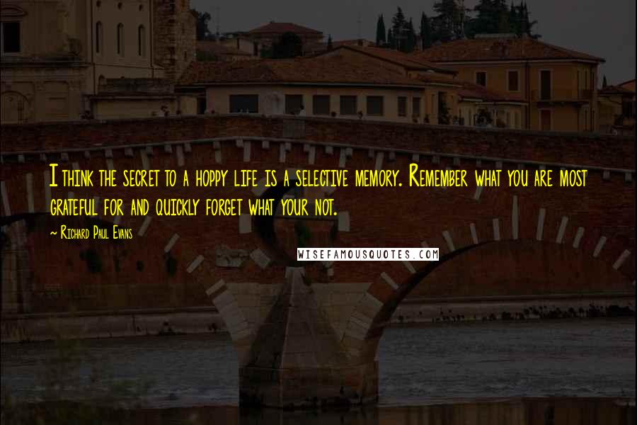 Richard Paul Evans Quotes: I think the secret to a hoppy life is a selective memory. Remember what you are most grateful for and quickly forget what your not.