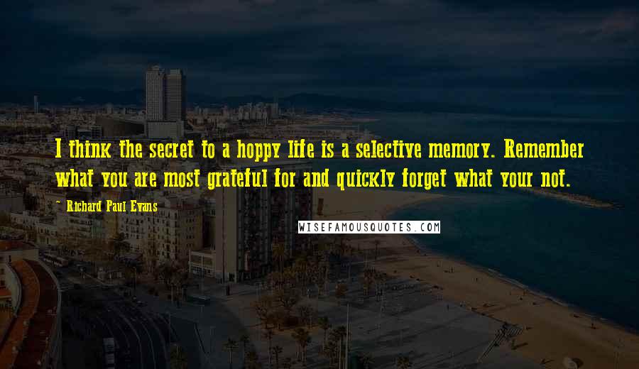 Richard Paul Evans Quotes: I think the secret to a hoppy life is a selective memory. Remember what you are most grateful for and quickly forget what your not.