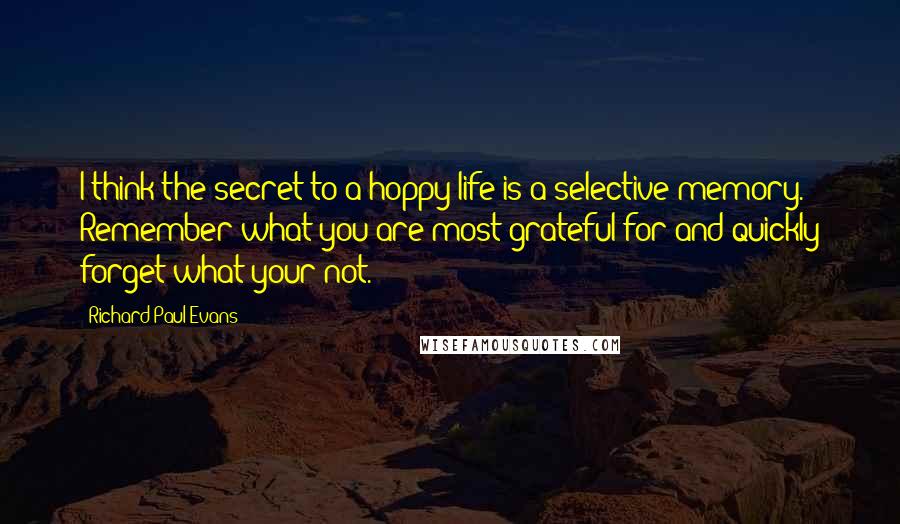 Richard Paul Evans Quotes: I think the secret to a hoppy life is a selective memory. Remember what you are most grateful for and quickly forget what your not.