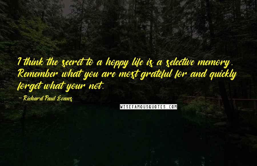 Richard Paul Evans Quotes: I think the secret to a hoppy life is a selective memory. Remember what you are most grateful for and quickly forget what your not.