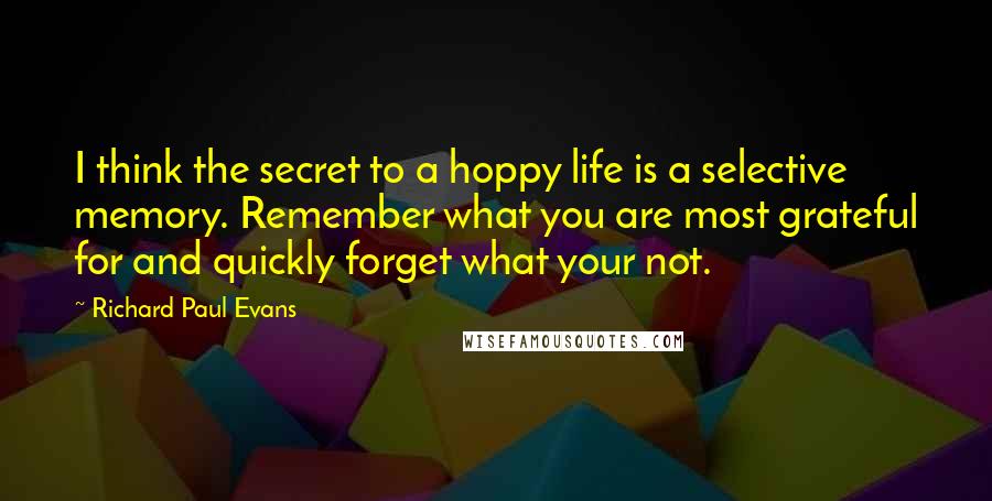 Richard Paul Evans Quotes: I think the secret to a hoppy life is a selective memory. Remember what you are most grateful for and quickly forget what your not.