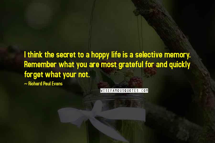 Richard Paul Evans Quotes: I think the secret to a hoppy life is a selective memory. Remember what you are most grateful for and quickly forget what your not.