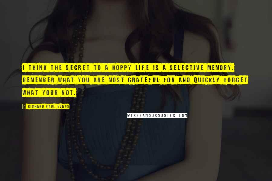 Richard Paul Evans Quotes: I think the secret to a hoppy life is a selective memory. Remember what you are most grateful for and quickly forget what your not.