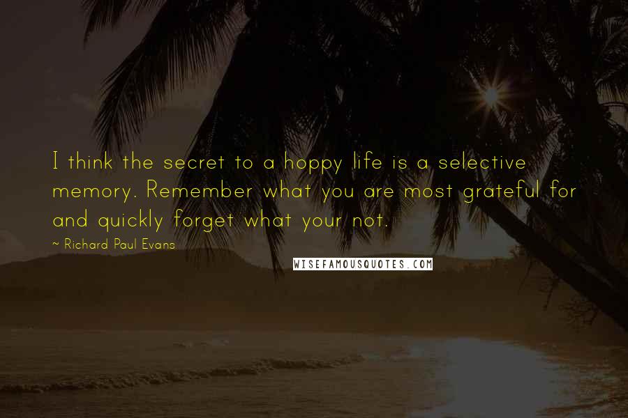 Richard Paul Evans Quotes: I think the secret to a hoppy life is a selective memory. Remember what you are most grateful for and quickly forget what your not.