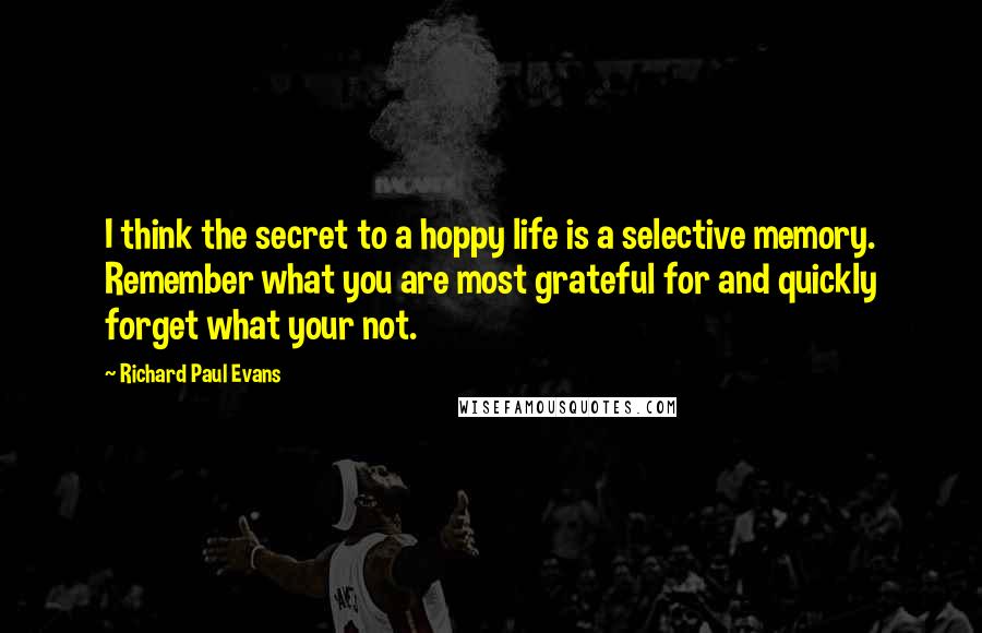 Richard Paul Evans Quotes: I think the secret to a hoppy life is a selective memory. Remember what you are most grateful for and quickly forget what your not.