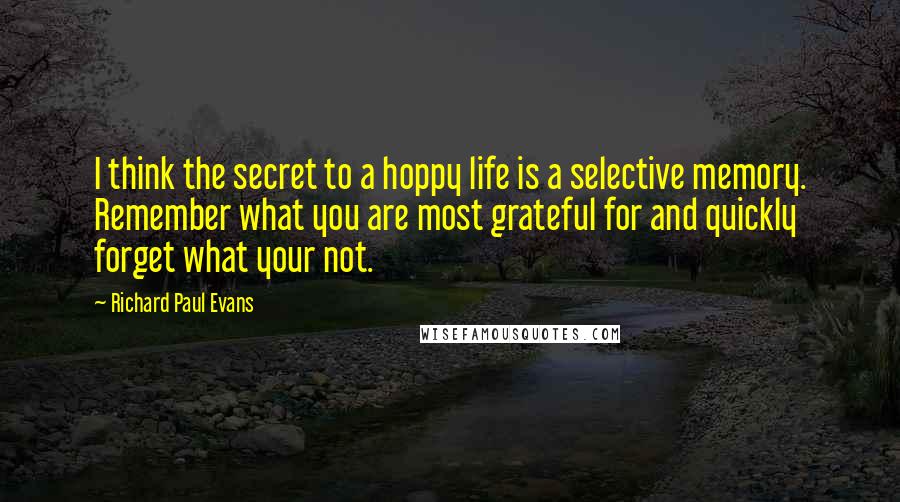 Richard Paul Evans Quotes: I think the secret to a hoppy life is a selective memory. Remember what you are most grateful for and quickly forget what your not.