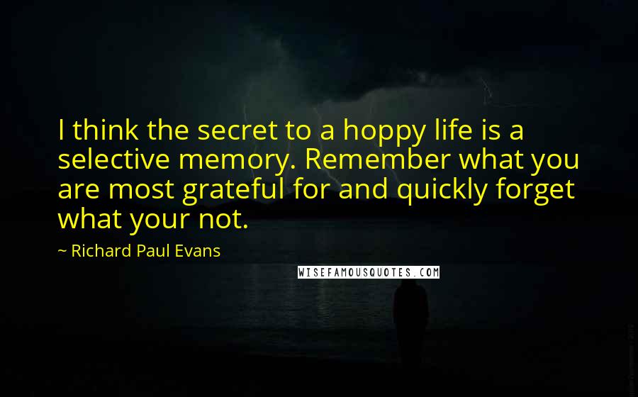 Richard Paul Evans Quotes: I think the secret to a hoppy life is a selective memory. Remember what you are most grateful for and quickly forget what your not.