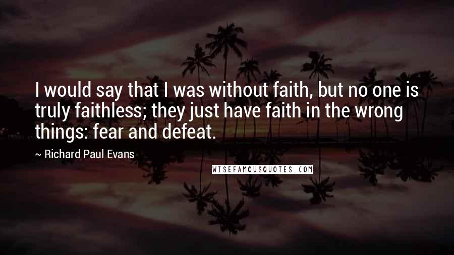 Richard Paul Evans Quotes: I would say that I was without faith, but no one is truly faithless; they just have faith in the wrong things: fear and defeat.