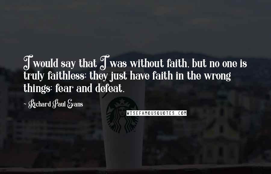 Richard Paul Evans Quotes: I would say that I was without faith, but no one is truly faithless; they just have faith in the wrong things: fear and defeat.