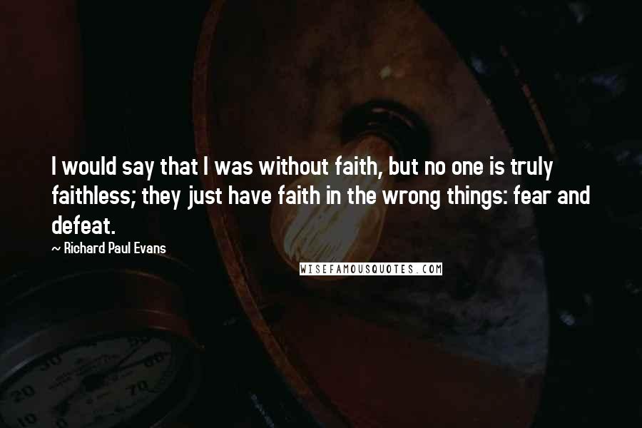 Richard Paul Evans Quotes: I would say that I was without faith, but no one is truly faithless; they just have faith in the wrong things: fear and defeat.