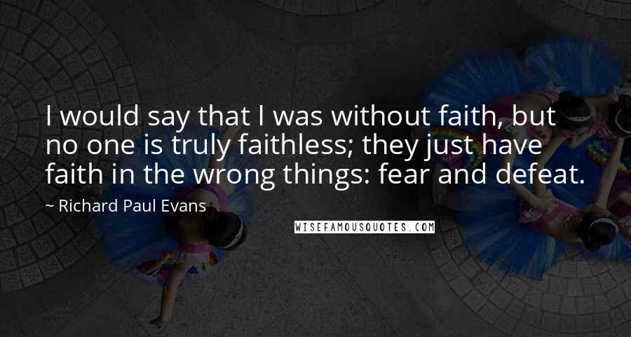 Richard Paul Evans Quotes: I would say that I was without faith, but no one is truly faithless; they just have faith in the wrong things: fear and defeat.