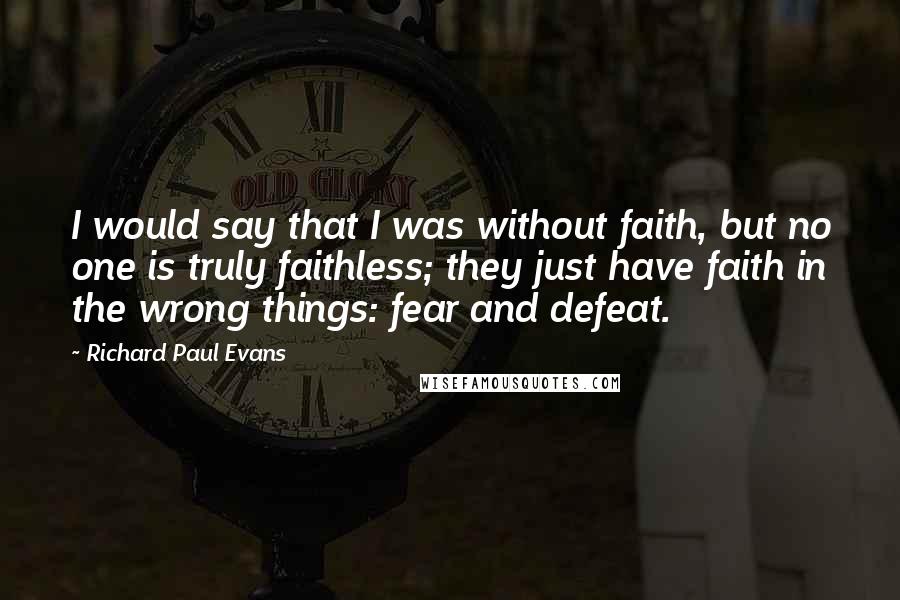 Richard Paul Evans Quotes: I would say that I was without faith, but no one is truly faithless; they just have faith in the wrong things: fear and defeat.