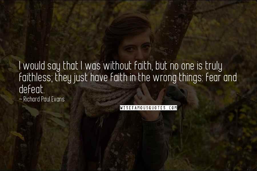 Richard Paul Evans Quotes: I would say that I was without faith, but no one is truly faithless; they just have faith in the wrong things: fear and defeat.