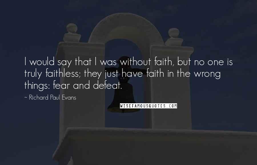 Richard Paul Evans Quotes: I would say that I was without faith, but no one is truly faithless; they just have faith in the wrong things: fear and defeat.