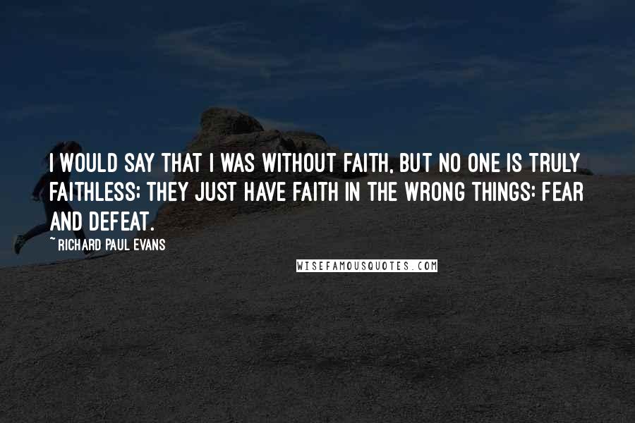 Richard Paul Evans Quotes: I would say that I was without faith, but no one is truly faithless; they just have faith in the wrong things: fear and defeat.