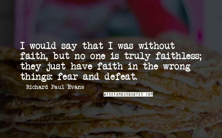 Richard Paul Evans Quotes: I would say that I was without faith, but no one is truly faithless; they just have faith in the wrong things: fear and defeat.