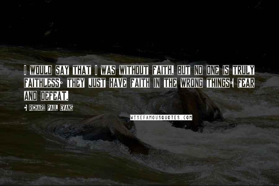 Richard Paul Evans Quotes: I would say that I was without faith, but no one is truly faithless; they just have faith in the wrong things: fear and defeat.