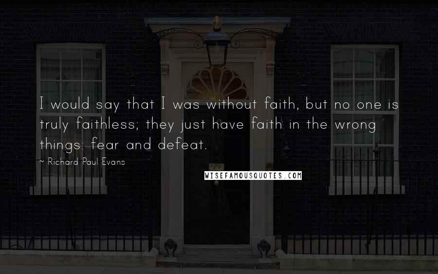 Richard Paul Evans Quotes: I would say that I was without faith, but no one is truly faithless; they just have faith in the wrong things: fear and defeat.