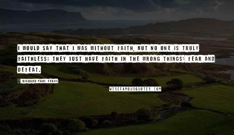 Richard Paul Evans Quotes: I would say that I was without faith, but no one is truly faithless; they just have faith in the wrong things: fear and defeat.