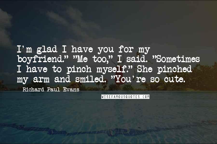 Richard Paul Evans Quotes: I'm glad I have you for my boyfriend." "Me too," I said. "Sometimes I have to pinch myself." She pinched my arm and smiled. "You're so cute.