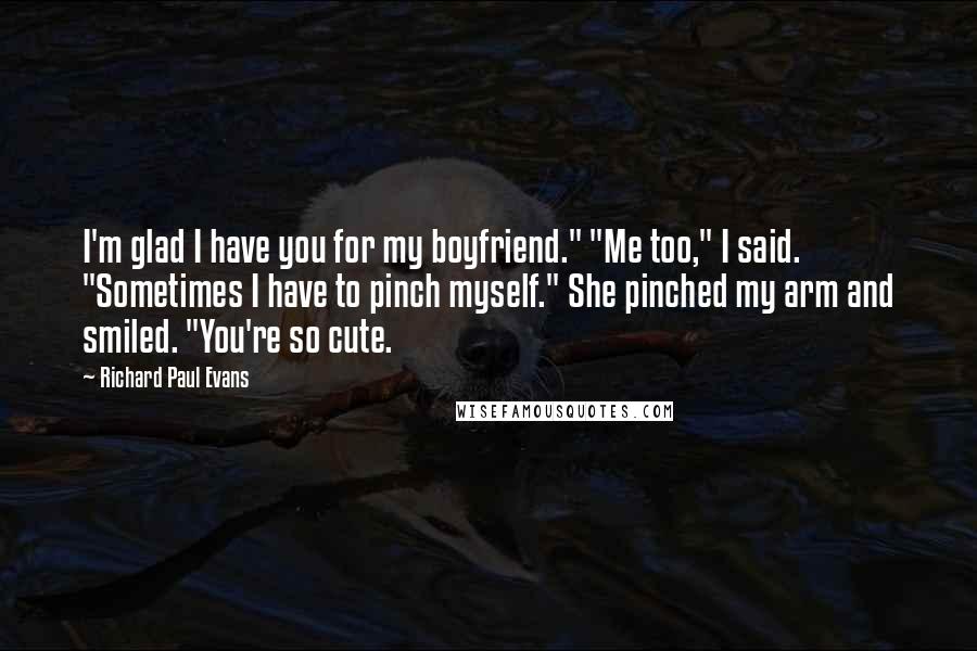 Richard Paul Evans Quotes: I'm glad I have you for my boyfriend." "Me too," I said. "Sometimes I have to pinch myself." She pinched my arm and smiled. "You're so cute.