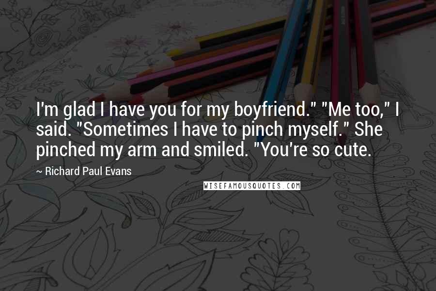 Richard Paul Evans Quotes: I'm glad I have you for my boyfriend." "Me too," I said. "Sometimes I have to pinch myself." She pinched my arm and smiled. "You're so cute.